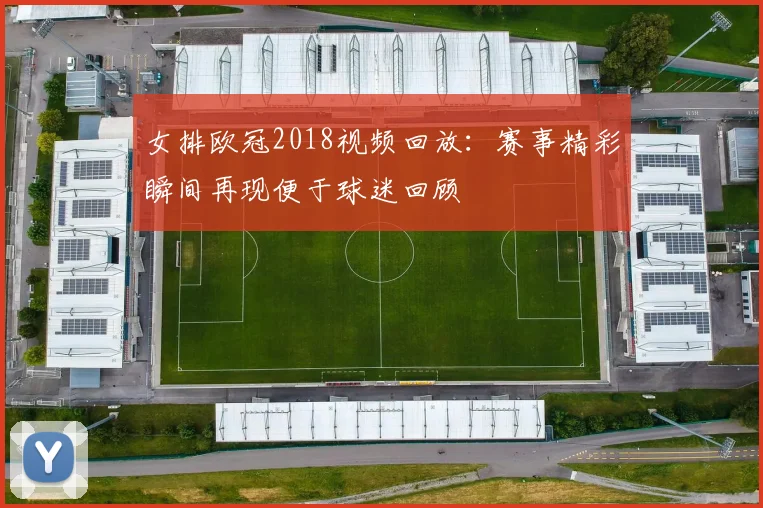 女排欧冠2018视频回放：赛事精彩瞬间再现便于球迷回顾