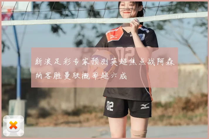 新浪足彩专家预测英超焦点战阿森纳客胜曼联概率超六成