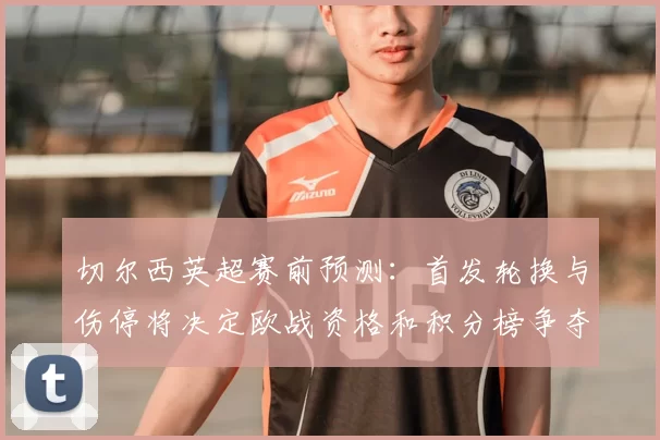 切尔西英超赛前预测:首发轮换与伤停将决定欧战资格和积分榜争夺