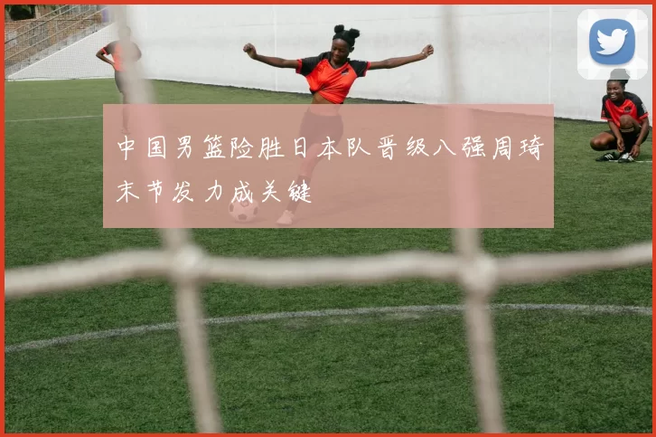 中国男篮险胜日本队晋级八强周琦末节发力成关键