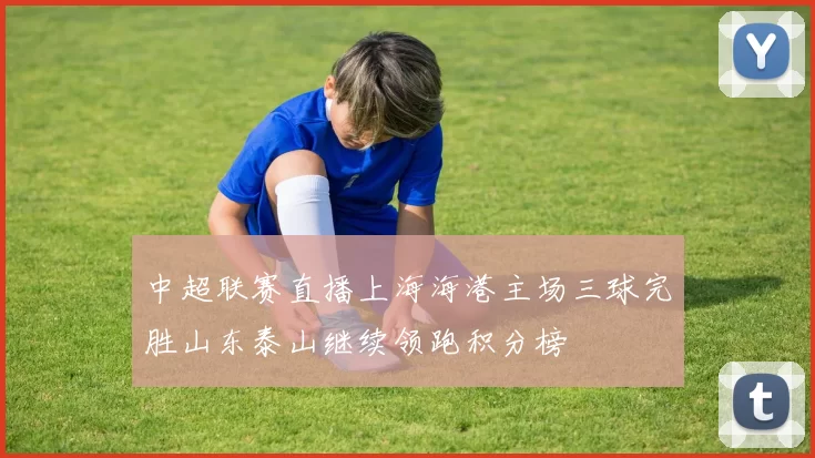 中超联赛直播上海海港主场三球完胜山东泰山继续领跑积分榜