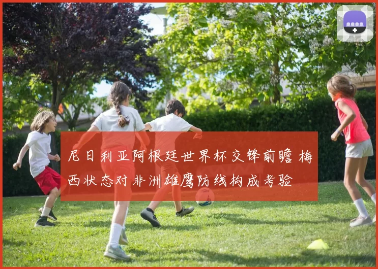 尼日利亚阿根廷世界杯交锋前瞻 梅西状态对非洲雄鹰防线构成考验