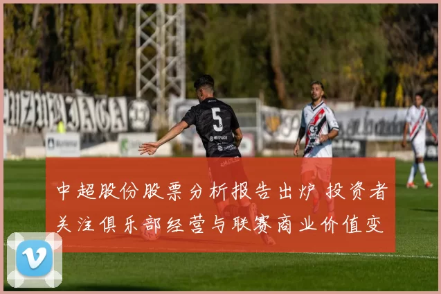 中超股份股票分析报告出炉 投资者关注俱乐部经营与联赛商业价值变化