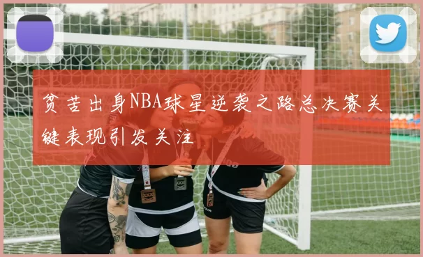 贫苦出身NBA球星逆袭之路总决赛关键表现引发关注