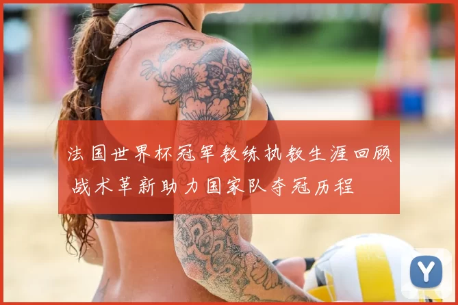 法国世界杯冠军教练执教生涯回顾 战术革新助力国家队夺冠历程