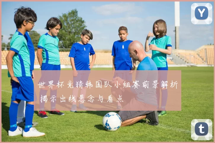 世界杯竞猜韩国队小组赛前景解析 揭示出线悬念与看点