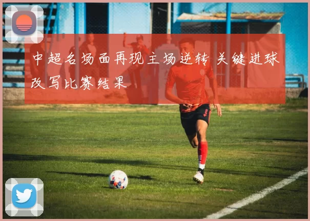 中超名场面再现主场逆转 关键进球改写比赛结果