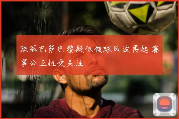 欧冠巴萨巴黎疑似假球风波再起 赛事公正性受关注
