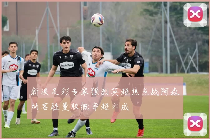 新浪足彩专家预测英超焦点战阿森纳客胜曼联概率超六成