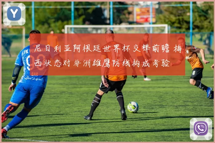 尼日利亚阿根廷世界杯交锋前瞻 梅西状态对非洲雄鹰防线构成考验