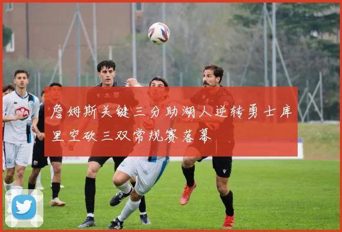 詹姆斯关键三分助湖人逆转勇士库里空砍三双常规赛落幕