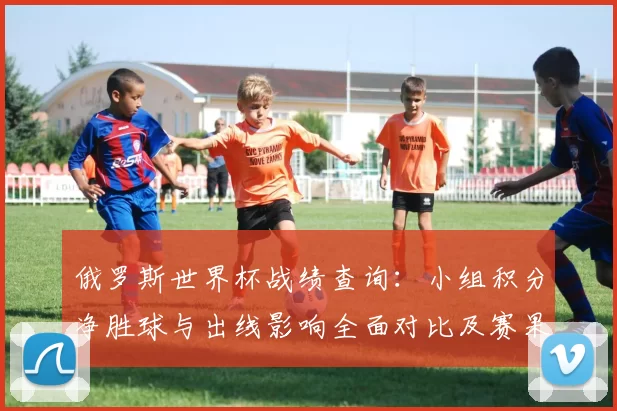 俄罗斯世界杯战绩查询:小组积分净胜球与出线影响全面对比及赛果回顾