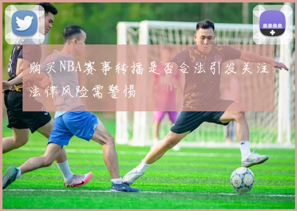 购买NBA赛事转播是否合法引发关注法律风险需警惕