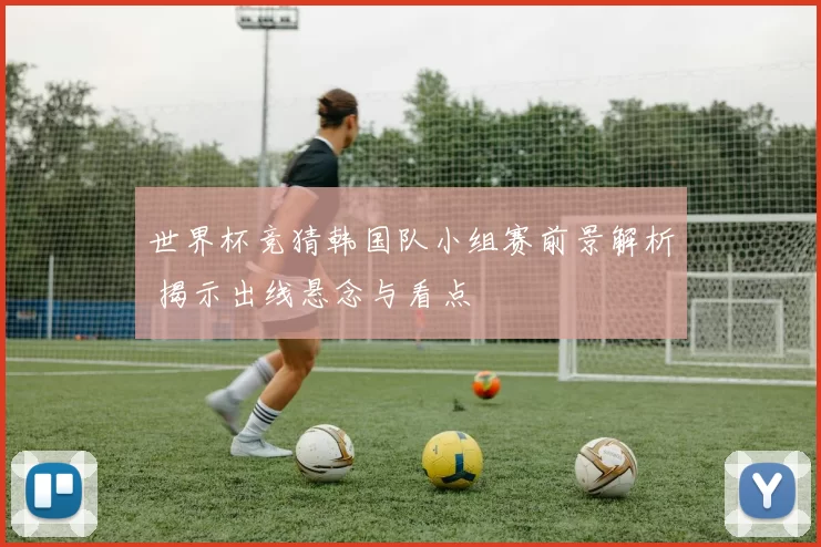 世界杯竞猜韩国队小组赛前景解析 揭示出线悬念与看点