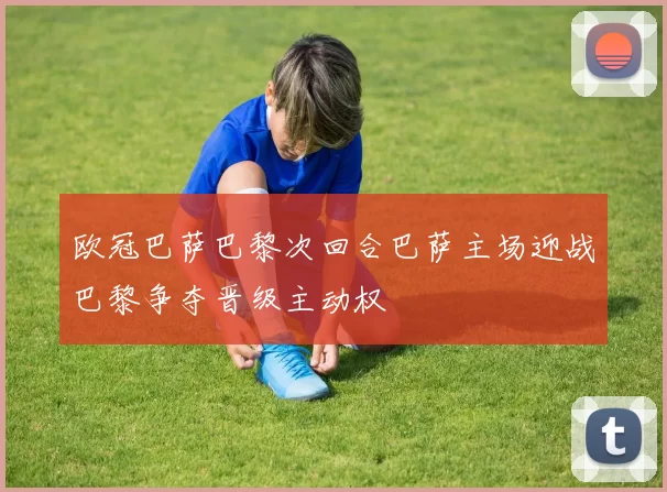 欧冠巴萨巴黎次回合巴萨主场迎战巴黎争夺晋级主动权