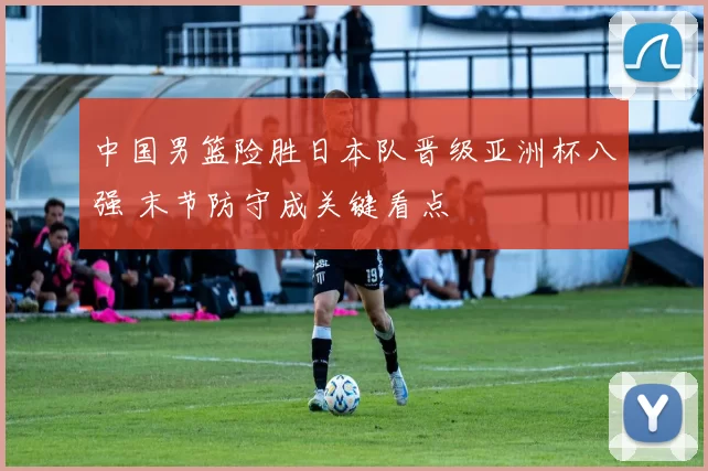 中国男篮险胜日本队晋级亚洲杯八强 末节防守成关键看点