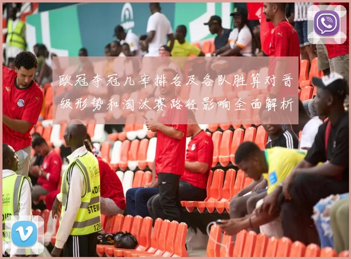 欧冠夺冠几率排名及各队胜算对晋级形势和淘汰赛路径影响全面解析