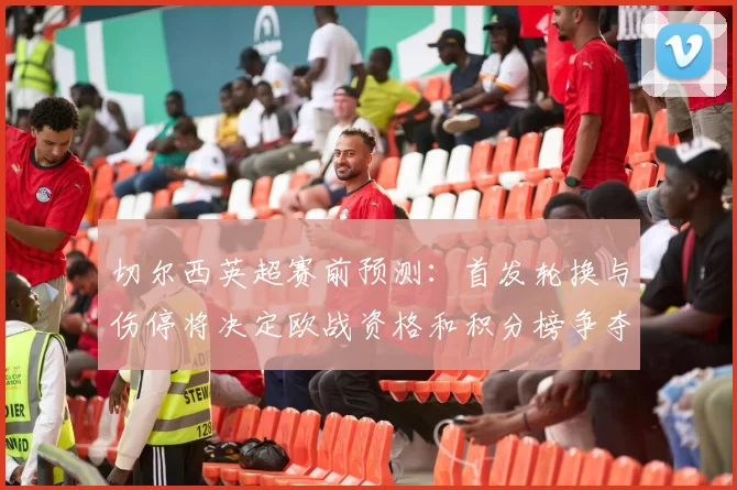 切尔西英超赛前预测:首发轮换与伤停将决定欧战资格和积分榜争夺