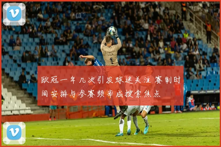 欧冠一年几次引发球迷关注 赛制时间安排与参赛频率成搜索焦点