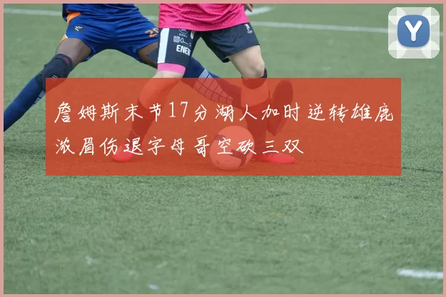 詹姆斯末节17分湖人加时逆转雄鹿浓眉伤退字母哥空砍三双