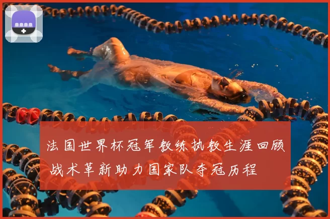 法国世界杯冠军教练执教生涯回顾 战术革新助力国家队夺冠历程