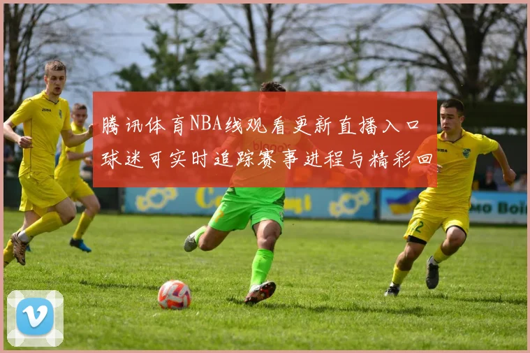 腾讯体育NBA线观看更新直播入口 球迷可实时追踪赛事进程与精彩回放