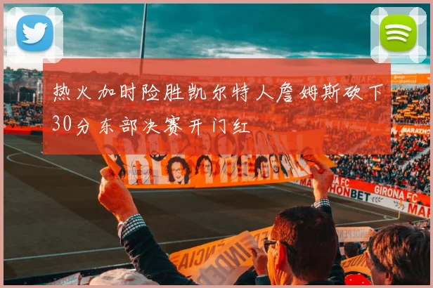 热火加时险胜凯尔特人詹姆斯砍下30分东部决赛开门红