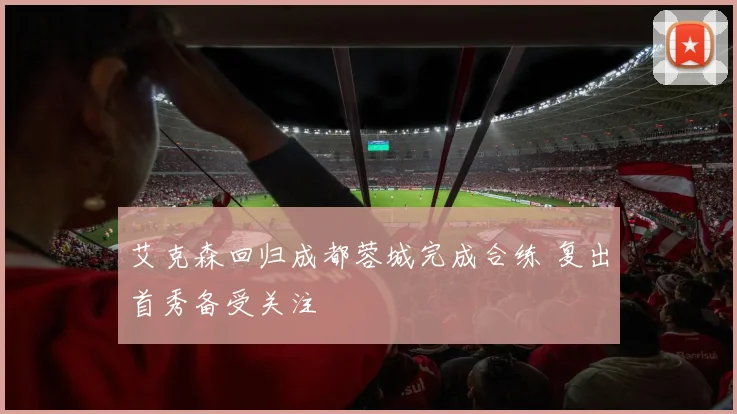 艾克森回归成都蓉城完成合练 复出首秀备受关注